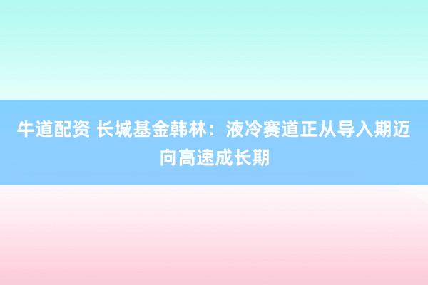 牛道配资 长城基金韩林：液冷赛道正从导入期迈向高速成长期