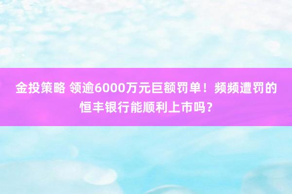 金投策略 领逾6000万元巨额罚单！频频遭罚的恒丰银行能顺利上市吗？