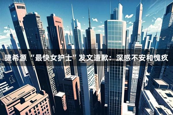 捷希源 “最快女护士”发文道歉：深感不安和愧疚