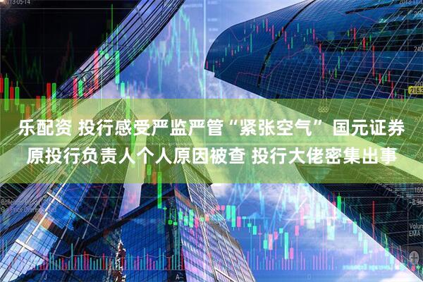 乐配资 投行感受严监严管“紧张空气” 国元证券原投行负责人个人原因被查 投行大佬密集出事
