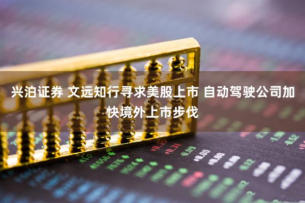 兴泊证券 文远知行寻求美股上市 自动驾驶公司加快境外上市步伐