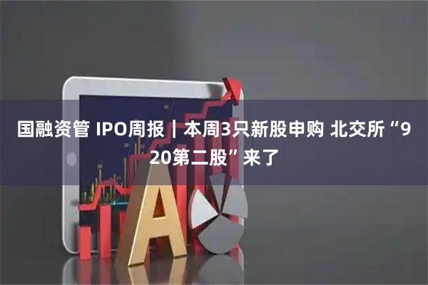 国融资管 IPO周报｜本周3只新股申购 北交所“920第二股”来了