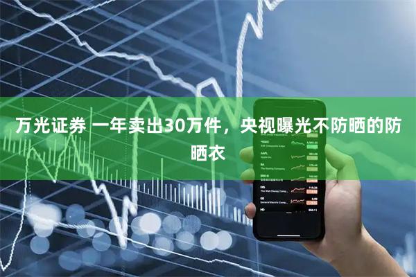 万光证券 一年卖出30万件，央视曝光不防晒的防晒衣