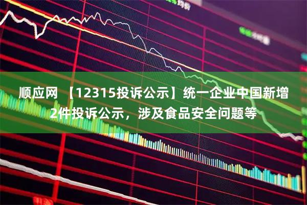 顺应网 【12315投诉公示】统一企业中国新增2件投诉公示，涉及食品安全问题等