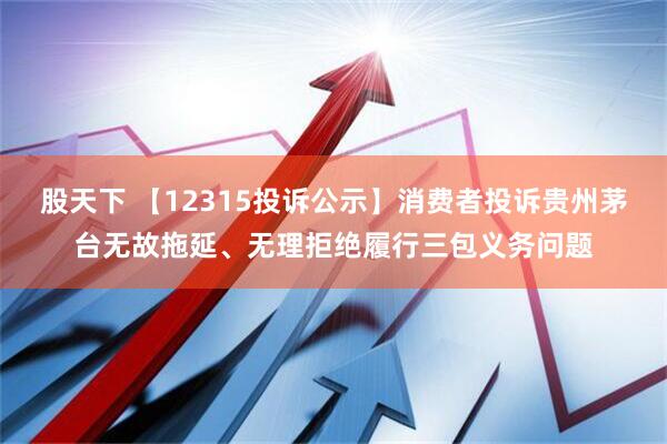 股天下 【12315投诉公示】消费者投诉贵州茅台无故拖延、无理拒绝履行三包义务问题