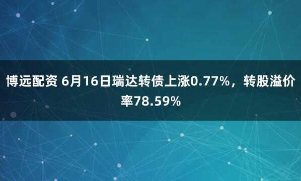 博远配资 6月16日瑞达转债上涨0.77%，转股溢价率78.59%