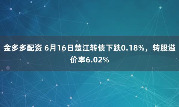 金多多配资 6月16日楚江转债下跌0.18%，转股溢价率6.02%