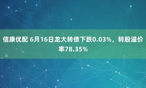 信康优配 6月16日龙大转债下跌0.03%，转股溢价率78.35%