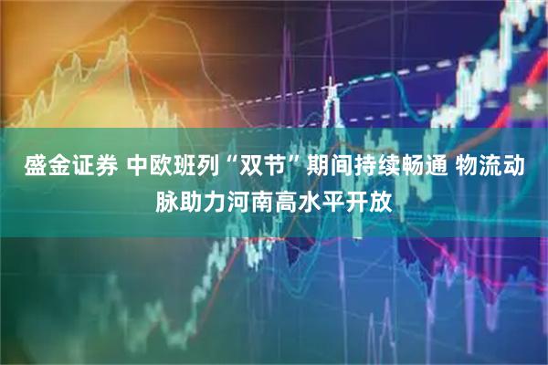 盛金证券 中欧班列“双节”期间持续畅通 物流动脉助力河南高水平开放