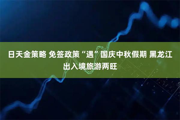 日天金策略 免签政策“遇”国庆中秋假期 黑龙江出入境旅游两旺