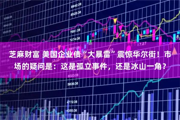 芝麻财富 美国企业债“大暴雷”震惊华尔街！市场的疑问是：这是孤立事件，还是冰山一角？