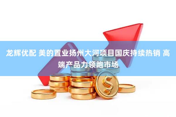 龙辉优配 美的置业扬州大河项目国庆持续热销 高端产品力领跑市场