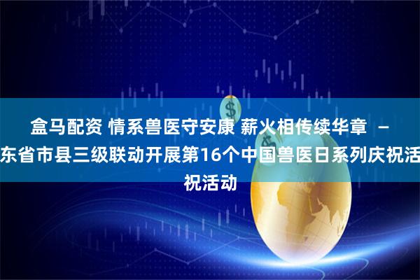 盒马配资 情系兽医守安康 薪火相传续华章  —山东省市县三级联动开展第16个中国兽医日系列庆祝活动