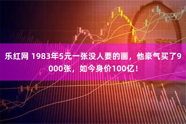 乐红网 1983年5元一张没人要的画，他豪气买了9000张，如今身价100亿！