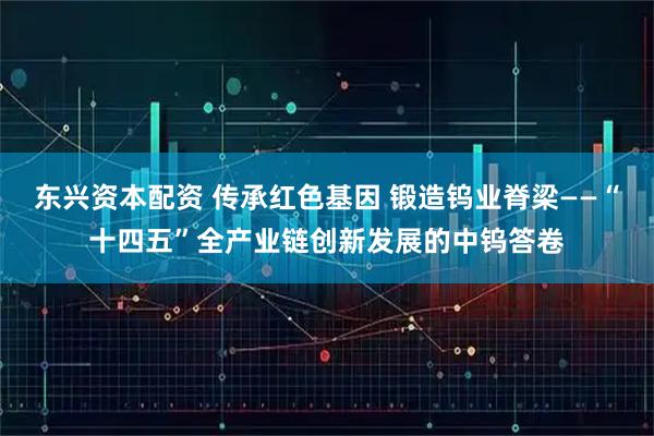 东兴资本配资 传承红色基因 锻造钨业脊梁——“十四五”全产业链创新发展的中钨答卷