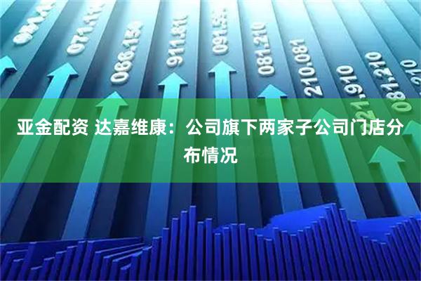 亚金配资 达嘉维康：公司旗下两家子公司门店分布情况