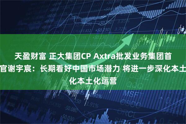 天盈财富 正大集团CP Axtra批发业务集团首席执行官谢宇宸：长期看好中国市场潜力 将进一步深化本土化运营