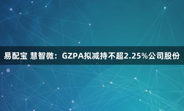 易配宝 慧智微：GZPA拟减持不超2.25%公司股份