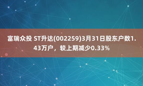 富瑞众投 ST升达(002259)3月31日股东户数1.43万户，较上期减少0.33%