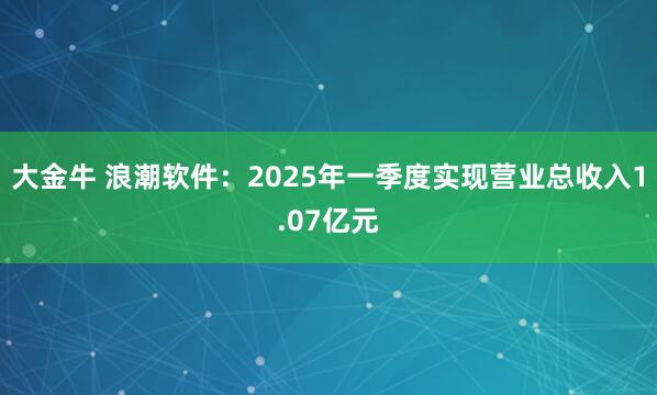 大金牛 浪潮软件：2025年一季度实现营业总收入1.07亿元