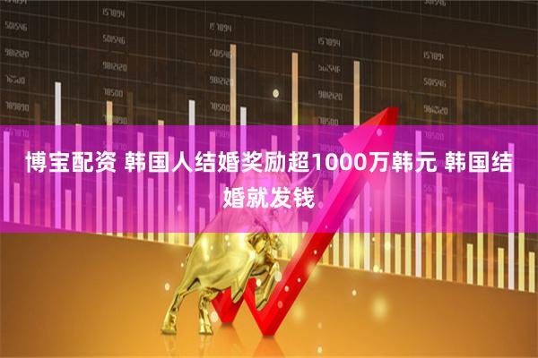 博宝配资 韩国人结婚奖励超1000万韩元 韩国结婚就发钱