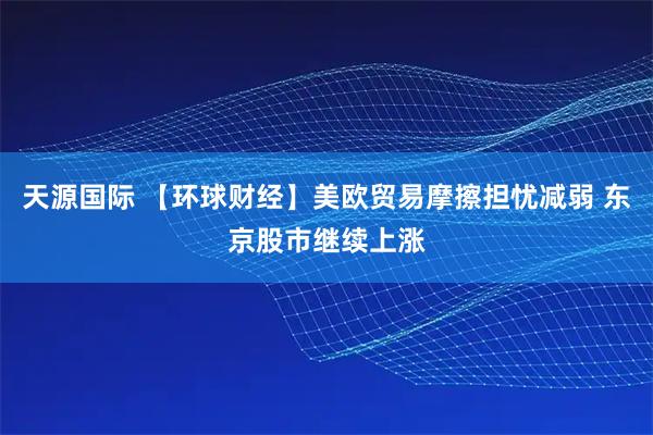 天源国际 【环球财经】美欧贸易摩擦担忧减弱 东京股市继续上涨