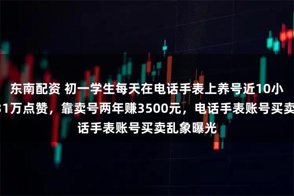 东南配资 初一学生每天在电话手表上养号近10小时，攒131万点赞，靠卖号两年赚3500元，电话手表账号买卖乱象曝光