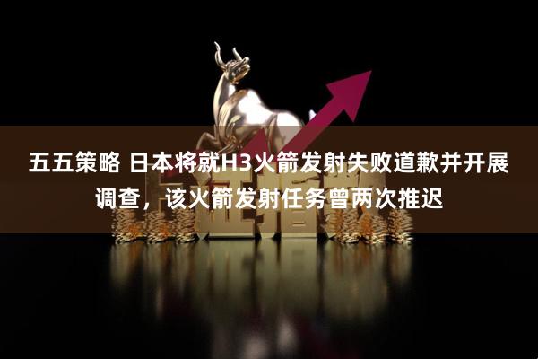 五五策略 日本将就H3火箭发射失败道歉并开展调查，该火箭发射任务曾两次推迟
