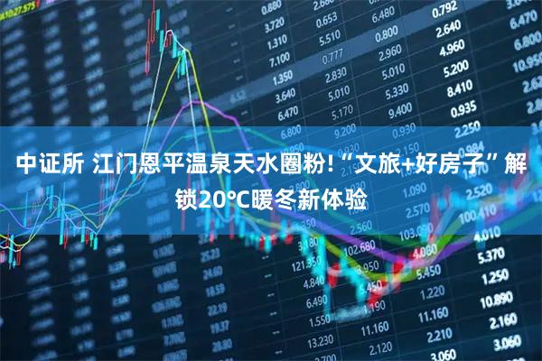 中证所 江门恩平温泉天水圈粉!“文旅+好房子”解锁20℃暖冬新体验