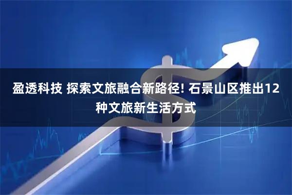 盈透科技 探索文旅融合新路径! 石景山区推出12种文旅新生活方式