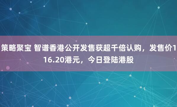 策略聚宝 智谱香港公开发售获超千倍认购，发售价116.20港元，今日登陆港股