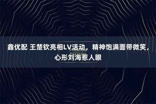 鑫优配 王楚钦亮相LV活动,精神饱满面带微笑,心形刘海惹人眼