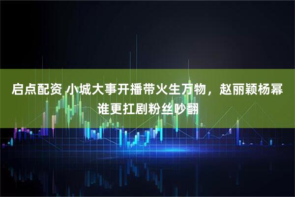 启点配资 小城大事开播带火生万物，赵丽颖杨幂谁更扛剧粉丝吵翻