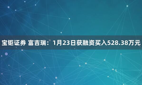 宝钜证券 富吉瑞：1月23日获融资买入528.38万元