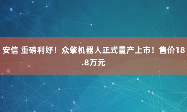 安信 重磅利好！众擎机器人正式量产上市！售价18.8万元