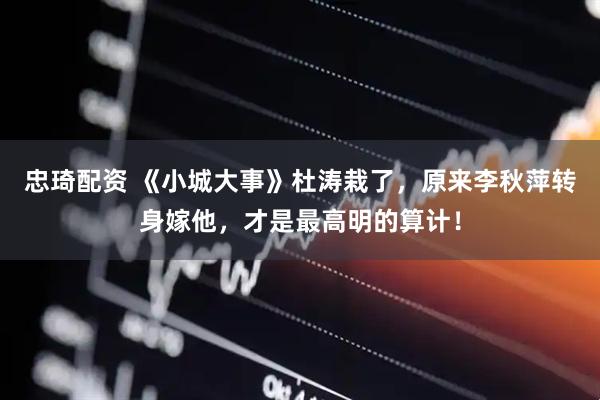 忠琦配资 《小城大事》杜涛栽了，原来李秋萍转身嫁他，才是最高明的算计！