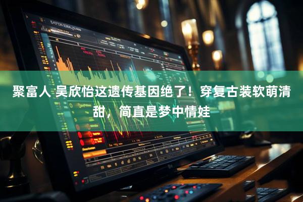 聚富人 吴欣怡这遗传基因绝了！穿复古装软萌清甜，简直是梦中情娃