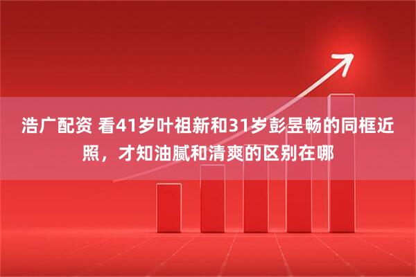 浩广配资 看41岁叶祖新和31岁彭昱畅的同框近照,才知油腻和清爽的区别在哪