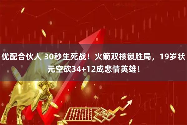 优配合伙人 30秒生死战!火箭双核锁胜局,19岁状元空砍34+12成悲情英雄!