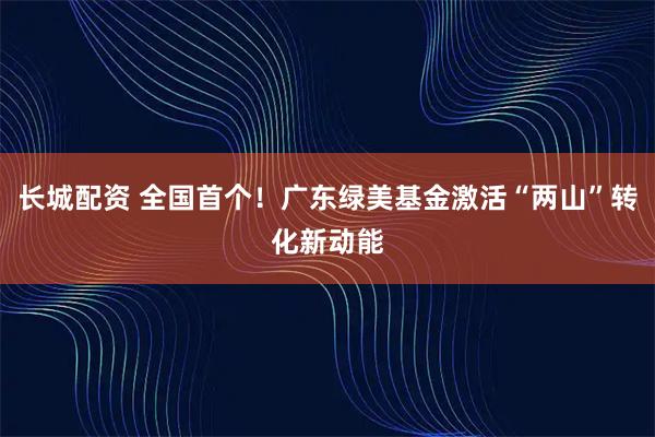 长城配资 全国首个！广东绿美基金激活“两山”转化新动能