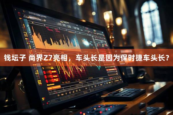 钱坛子 尚界Z7亮相，车头长是因为保时捷车头长？