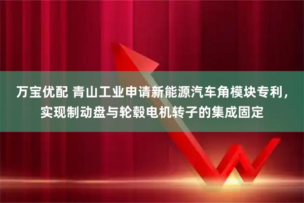 万宝优配 青山工业申请新能源汽车角模块专利，实现制动盘与轮毂电机转子的集成固定