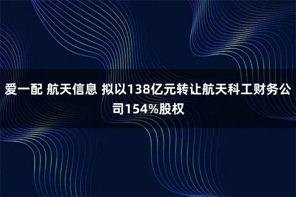 爱一配 航天信息 拟以138亿元转让航天科工财务公司154%股权