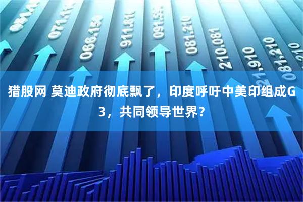 猎股网 莫迪政府彻底飘了，印度呼吁中美印组成G3，共同领导世界？