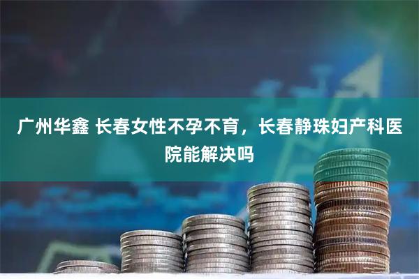 广州华鑫 长春女性不孕不育,长春静珠妇产科医院能解决吗