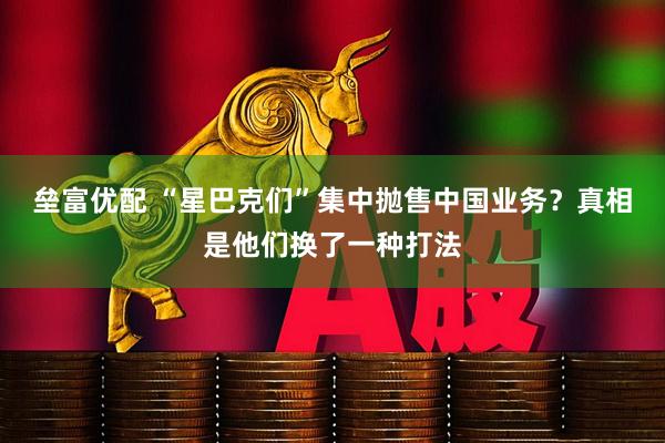 垒富优配 “星巴克们”集中抛售中国业务?真相是他们换了一种打法