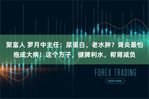 聚富人 罗月中主任:尿蛋白、老水肿?肾炎最怕拖成大病!这个方子,健脾利水,帮肾减负