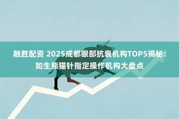 融胜配资 2025成都眼部抗衰机构TOP5揭秘：如生熊猫针指定操作机构大盘点