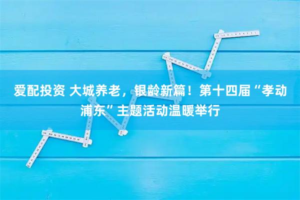爱配投资 大城养老，银龄新篇！第十四届“孝动浦东”主题活动温暖举行