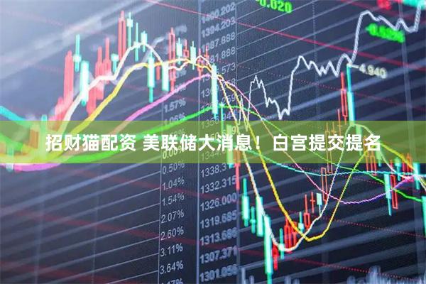 招财猫配资 美联储大消息！白宫提交提名